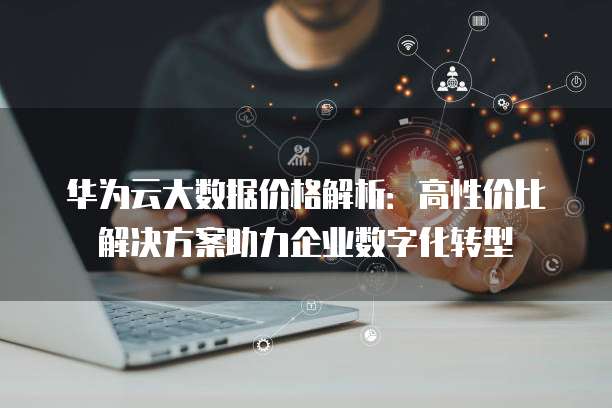 华为云大数据价格解析:高性价比解决方案助力企业数字化转型