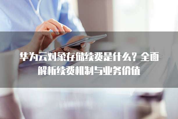 华为云对象存储续费是什么?全面解析续费机制与业务价值