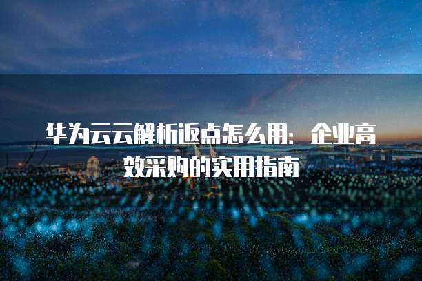 华为云云解析返点怎么用:企业高效采购的实用指南