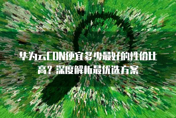 华为云CDN便宜多少最好的性价比高?深度解析最优选方案