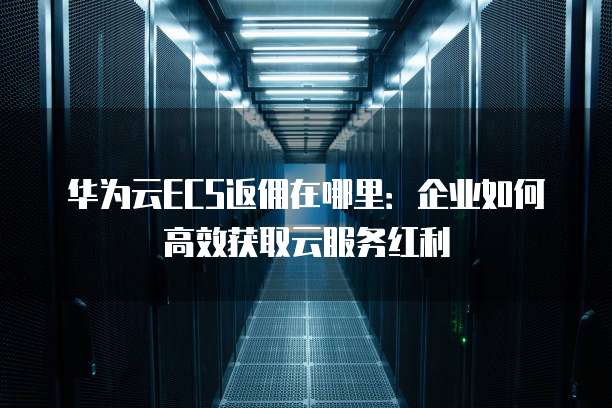 华为云ECS返佣在哪里:企业如何高效获取云服务红利