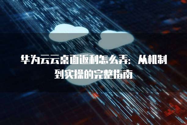 华为云云桌面返利怎么弄:从机制到实操的完整指南