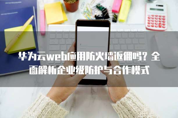 华为云web应用防火墙返佣吗?全面解析企业级防护与合作模式