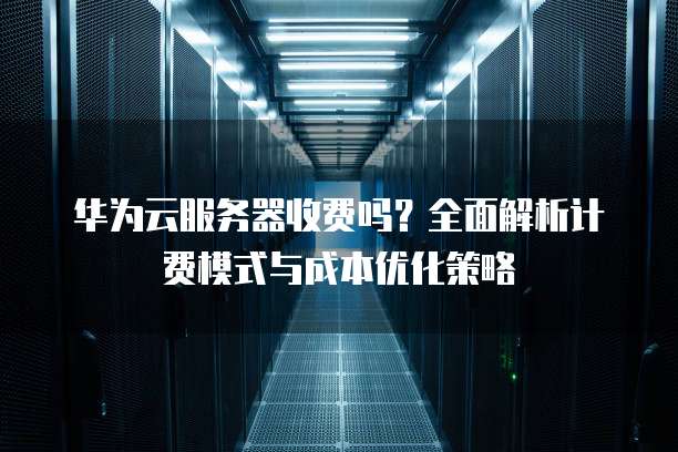 华为云服务器收费吗？全面解析计费模式与成本优化策略