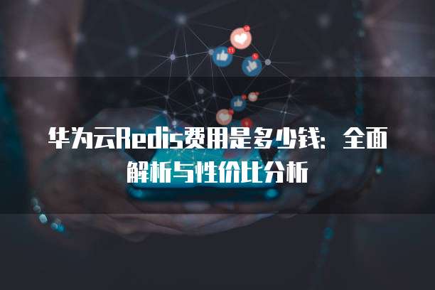 华为云Redis费用是多少钱:全面解析与性价比分析