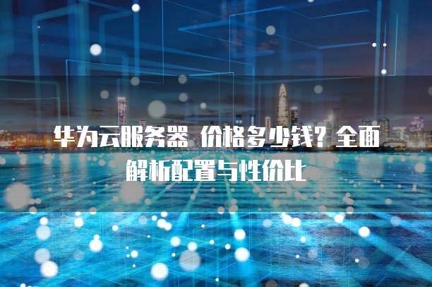 华为云服务器 价格多少钱?全面解析配置与性价比