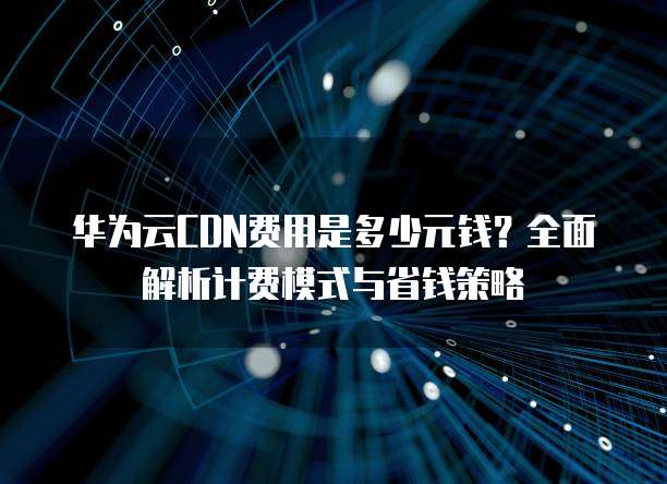 华为云CDN费用是多少元钱?全面解析计费模式与省钱策略