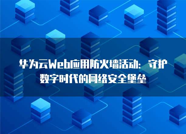 华为云Web应用防火墙活动:守护数字时代的网络安全堡垒