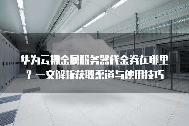 华为云裸金属服务器代金券在哪里?一文解析获取渠道与使用技巧