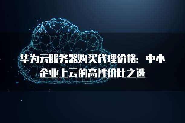 华为云服务器购买代理价格:中小企业上云的高性价比之选