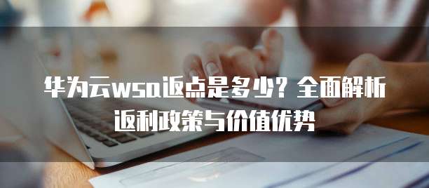 华为云wsa返点是多少?全面解析返利政策与价值优势