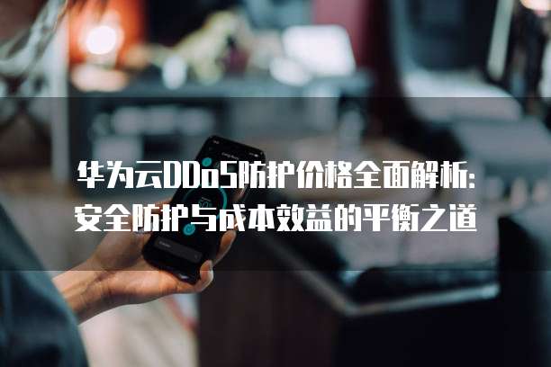 华为云DDoS防护价格全面解析:安全防护与成本效益的平衡之道