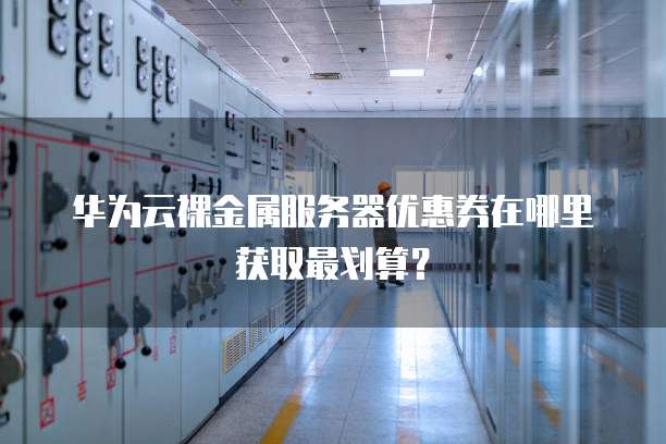 华为云裸金属服务器优惠券在哪里获取最划算?