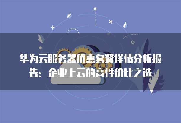 华为云服务器优惠套餐详情分析报告:企业上云的高性价比之选