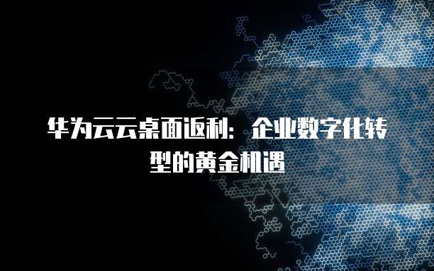 华为云云桌面返利:企业数字化转型的黄金机遇