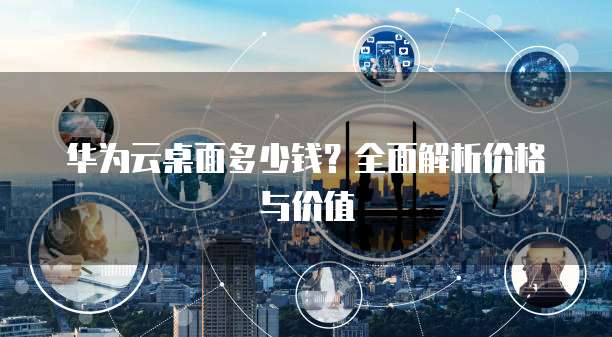 华为云桌面多少钱？全面解析价格与价值