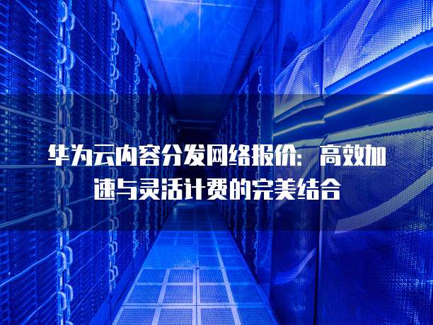 华为云内容分发网络报价:高效加速与灵活计费的完美结合