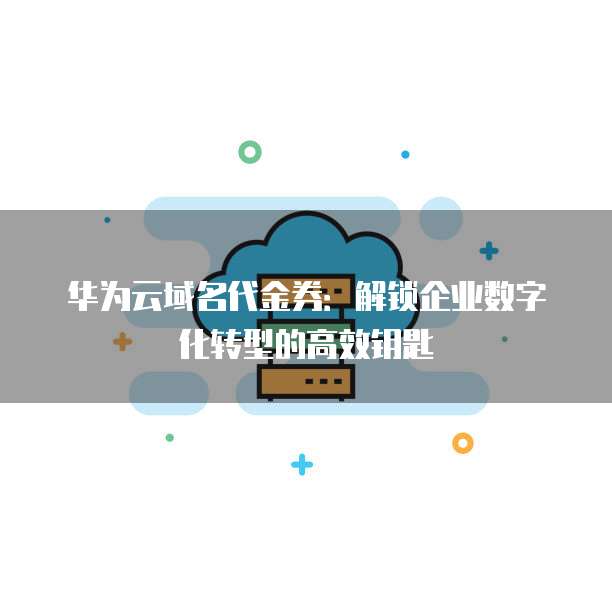 华为云域名代金券:解锁企业数字化转型的高效钥匙