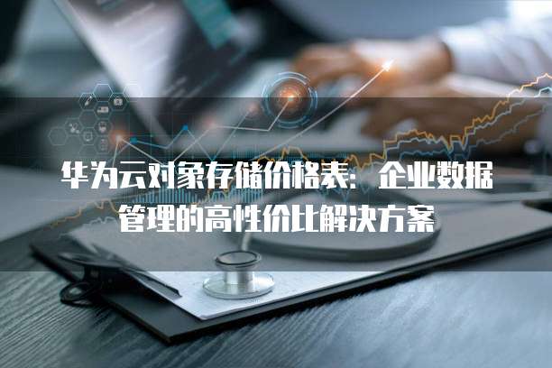 华为云对象存储价格表:企业数据管理的高性价比解决方案