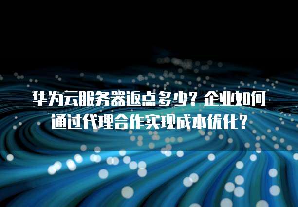 华为云服务器返点多少?企业如何通过代理合作实现成本优化?