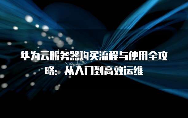 华为云服务器购买流程与使用全攻略:从入门到高效运维