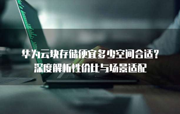 华为云块存储便宜多少空间合适?深度解析性价比与场景适配