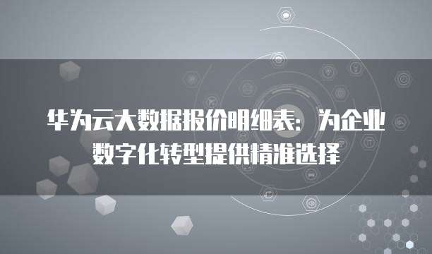 华为云大数据报价明细表:为企业数字化转型提供精准选择