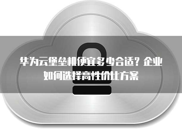 华为云堡垒机便宜多少合适?企业如何选择高性价比方案