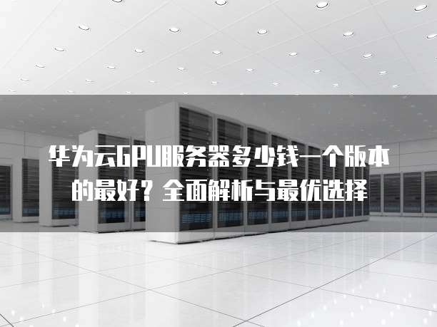 华为云GPU服务器多少钱一个版本的最好?全面解析与最优选择