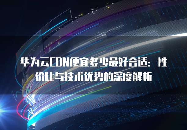 华为云CDN便宜多少最好合适:性价比与技术优势的深度解析