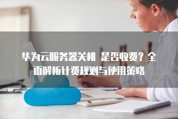 华为云服务器关机 是否收费?全面解析计费规则与使用策略