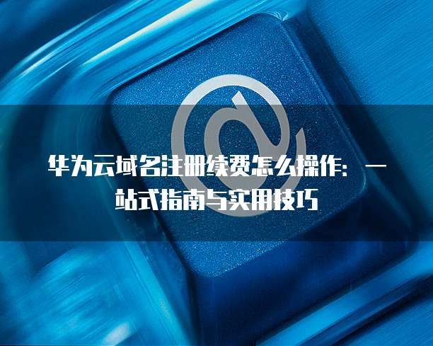 华为云域名注册续费怎么操作:一站式指南与实用技巧