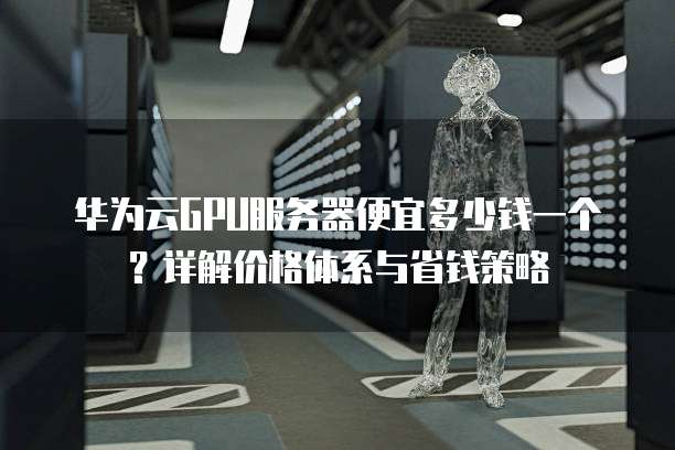华为云GPU服务器便宜多少钱一个?详解价格体系与省钱策略