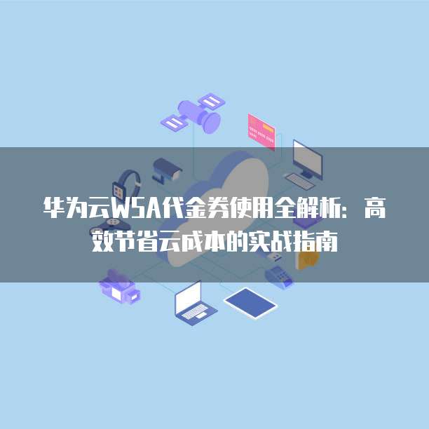 华为云WSA代金券使用全解析:高效节省云成本的实战指南