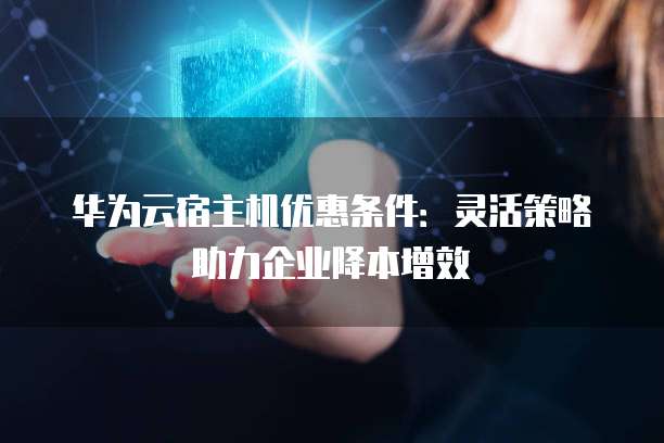 华为云宿主机优惠条件:灵活策略助力企业降本增效