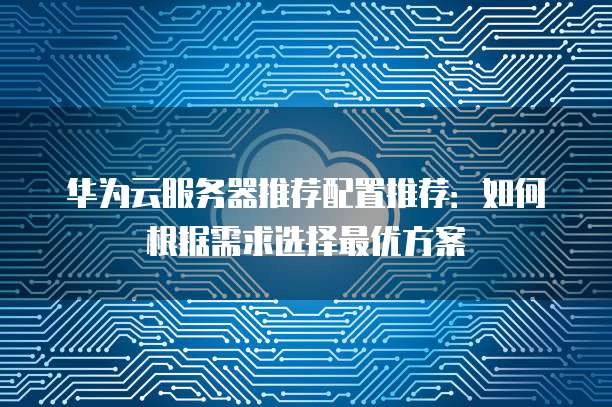 华为云服务器推荐配置推荐:如何根据需求选择最优方案