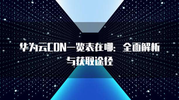 华为云CDN一览表在哪:全面解析与获取途径