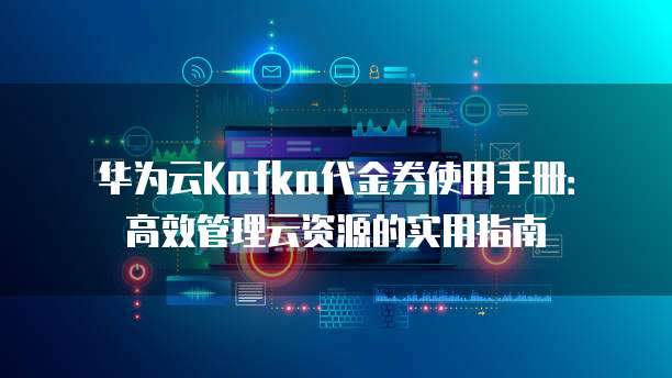 华为云Kafka代金券使用手册:高效管理云资源的实用指南