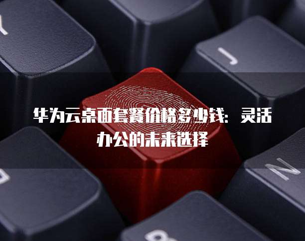 华为云桌面套餐价格多少钱:灵活办公的未来选择