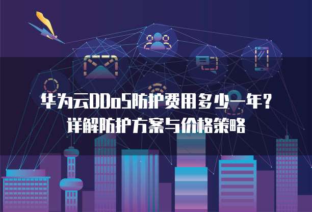 华为云DDoS防护费用多少一年?详解防护方案与价格策略