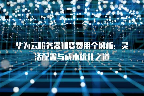 华为云服务器租赁费用全解析:灵活配置与成本优化之道