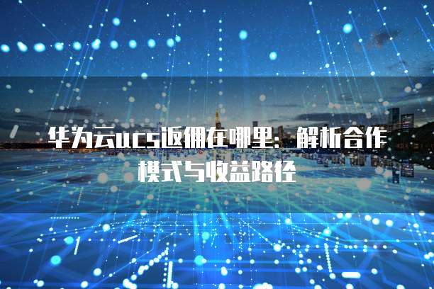 华为云ucs返佣在哪里:解析合作模式与收益路径