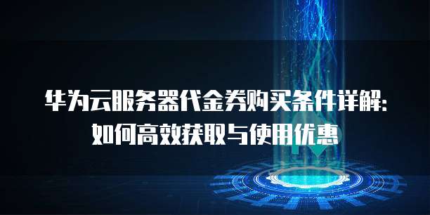 华为云服务器代金券购买条件详解：如何高效获取与使用优惠