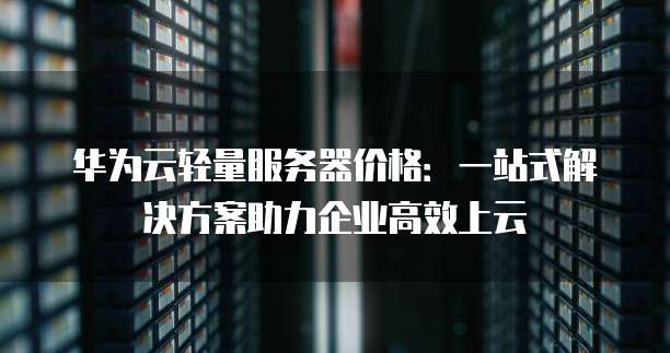 华为云轻量服务器价格:一站式解决方案助力企业高效上云