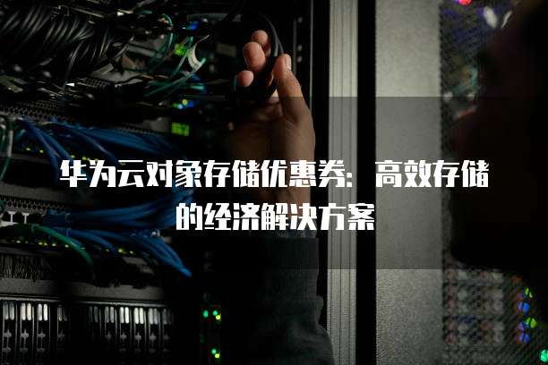华为云对象存储优惠券:高效存储的经济解决方案