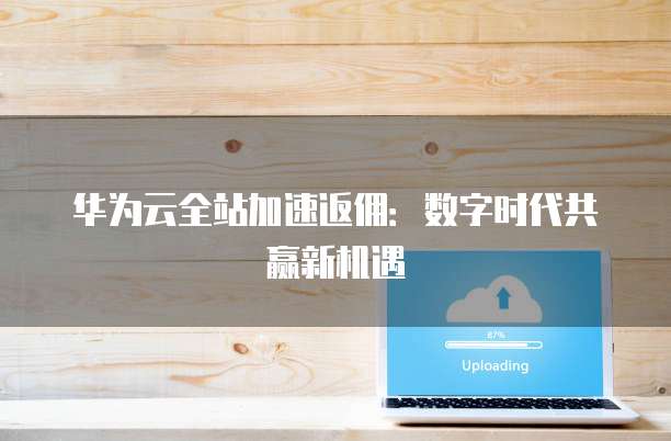 华为云全站加速返佣：数字时代共赢新机遇