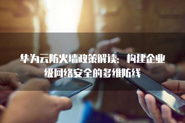 华为云防火墙政策解读:构建企业级网络安全的多维防线