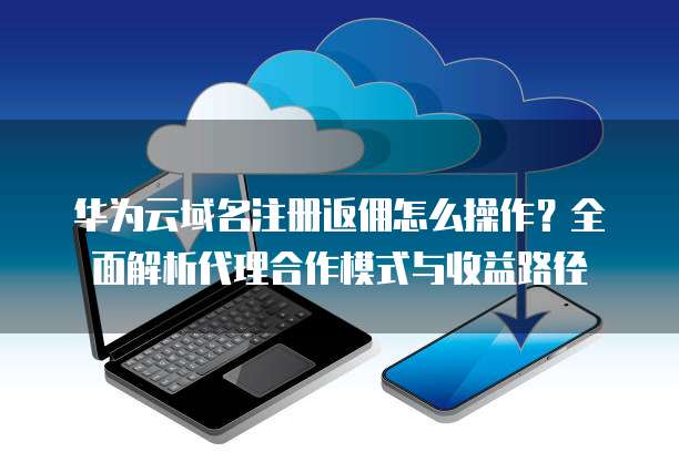 华为云域名注册返佣怎么操作？全面解析代理合作模式与收益路径