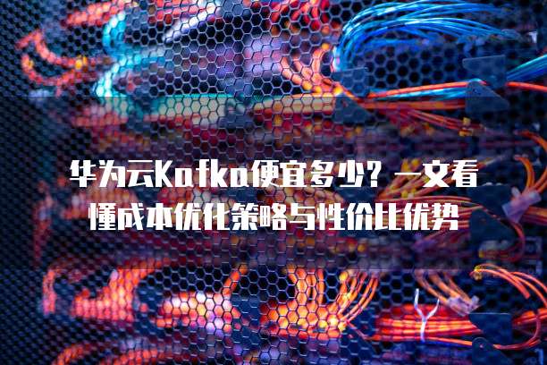 华为云Kafka便宜多少？一文看懂成本优化策略与性价比优势