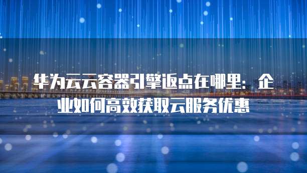 华为云云容器引擎返点在哪里:企业如何高效获取云服务优惠